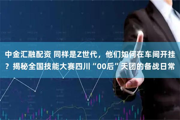 中金汇融配资 同样是Z世代，他们如何在车间开挂？揭秘全国技能大赛四川“00后”天团的备战日常