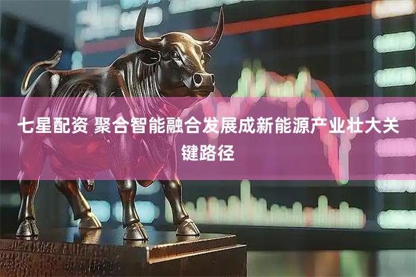 七星配资 聚合智能融合发展成新能源产业壮大关键路径