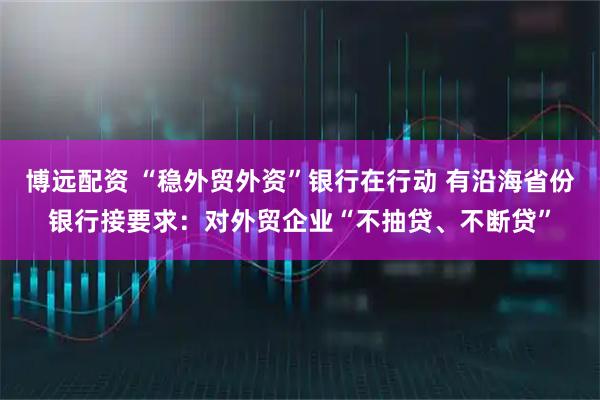 博远配资 “稳外贸外资”银行在行动 有沿海省份银行接要求：对外贸企业“不抽贷、不断贷”