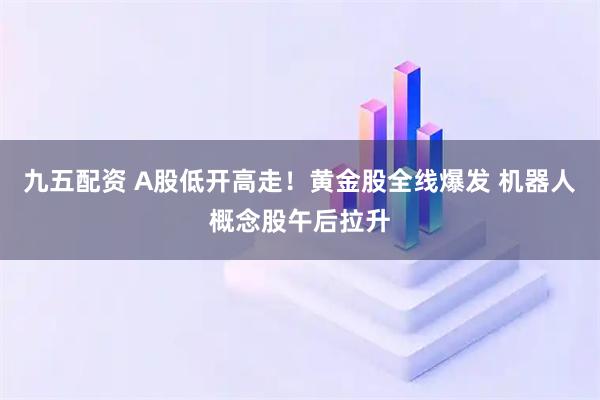 九五配资 A股低开高走！黄金股全线爆发 机器人概念股午后拉升