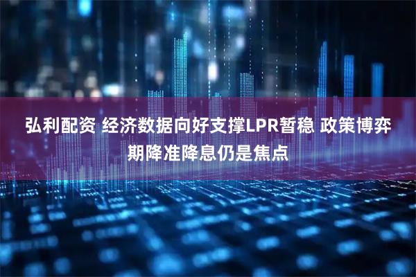 弘利配资 经济数据向好支撑LPR暂稳 政策博弈期降准降息仍是焦点