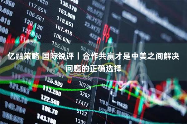 亿融策略 国际锐评丨合作共赢才是中美之间解决问题的正确选择