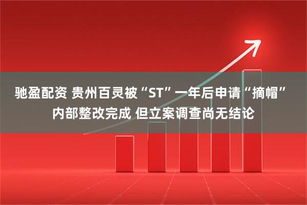 驰盈配资 贵州百灵被“ST”一年后申请“摘帽” 内部整改完成 但立案调查尚无结论