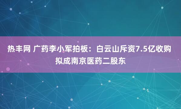 热丰网 广药李小军拍板：白云山斥资7.5亿收购 拟成南京医药二股东