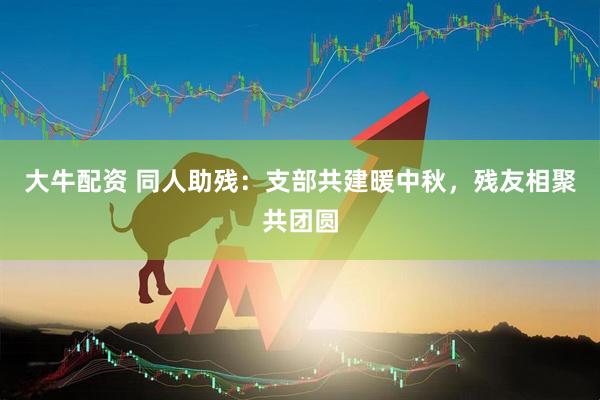 大牛配资 同人助残：支部共建暖中秋，残友相聚共团圆