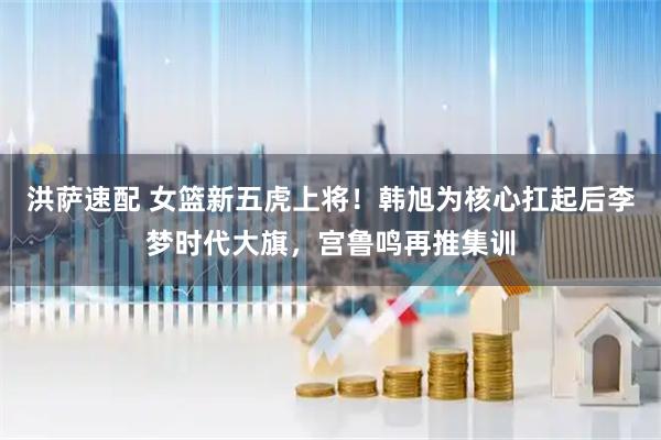 洪萨速配 女篮新五虎上将！韩旭为核心扛起后李梦时代大旗，宫鲁鸣再推集训