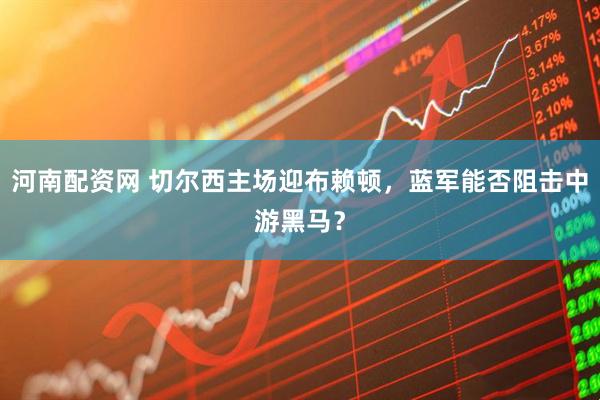 河南配资网 切尔西主场迎布赖顿，蓝军能否阻击中游黑马？