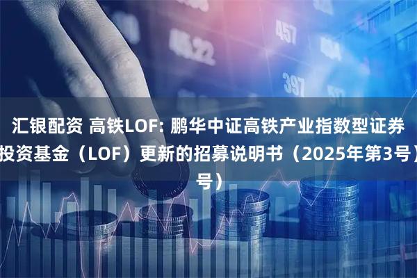 汇银配资 高铁LOF: 鹏华中证高铁产业指数型证券投资基金（LOF）更新的招募说明书（2025年第3号）