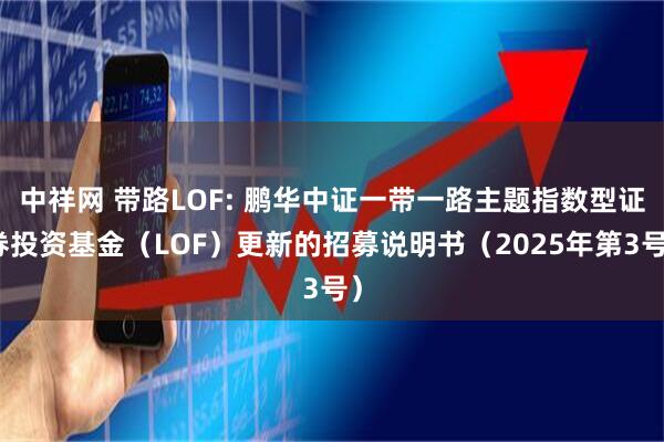 中祥网 带路LOF: 鹏华中证一带一路主题指数型证券投资基金（LOF）更新的招募说明书（2025年第3号）