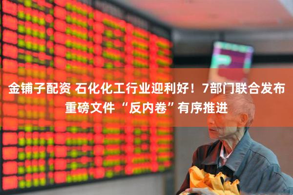 金铺子配资 石化化工行业迎利好！7部门联合发布重磅文件 “反内卷”有序推进