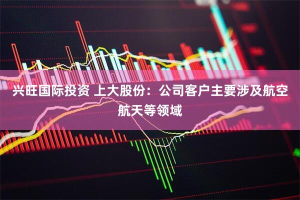 兴旺国际投资 上大股份：公司客户主要涉及航空航天等领域