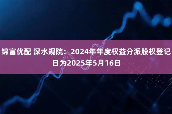 锦富优配 深水规院：2024年年度权益分派股权登记日为2025年5月16日