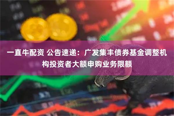 一直牛配资 公告速递：广发集丰债券基金调整机构投资者大额申购业务限额