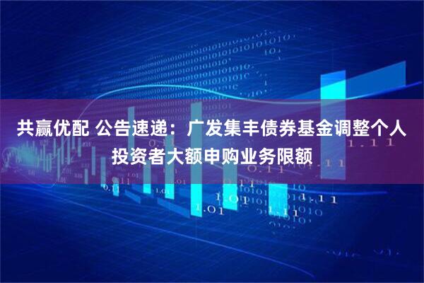 共赢优配 公告速递：广发集丰债券基金调整个人投资者大额申购业务限额