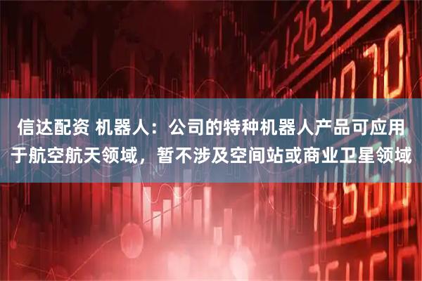 信达配资 机器人：公司的特种机器人产品可应用于航空航天领域，暂不涉及空间站或商业卫星领域
