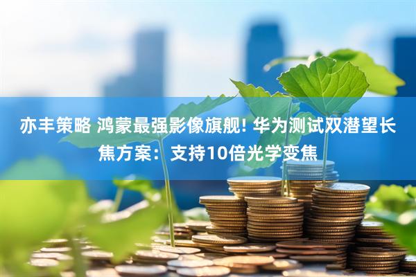 亦丰策略 鸿蒙最强影像旗舰! 华为测试双潜望长焦方案：支持10倍光学变焦