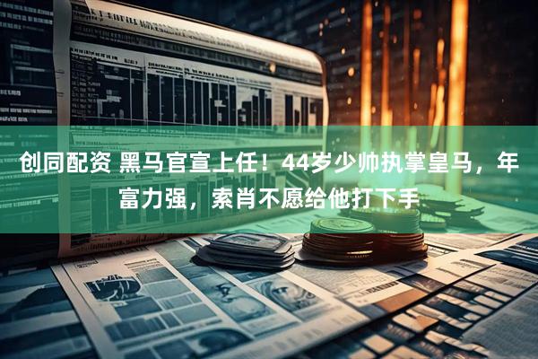 创同配资 黑马官宣上任！44岁少帅执掌皇马，年富力强，索肖不愿给他打下手