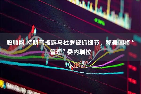 股顺网 特朗普披露马杜罗被抓细节，称美国将“管理”委内瑞拉