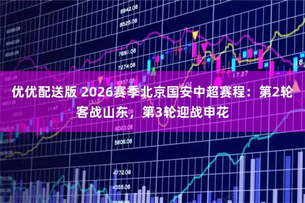 优优配送版 2026赛季北京国安中超赛程：第2轮客战山东，第3轮迎战申花