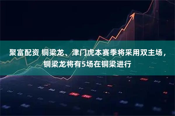 聚富配资 铜梁龙、津门虎本赛季将采用双主场，铜梁龙将有5场在铜梁进行