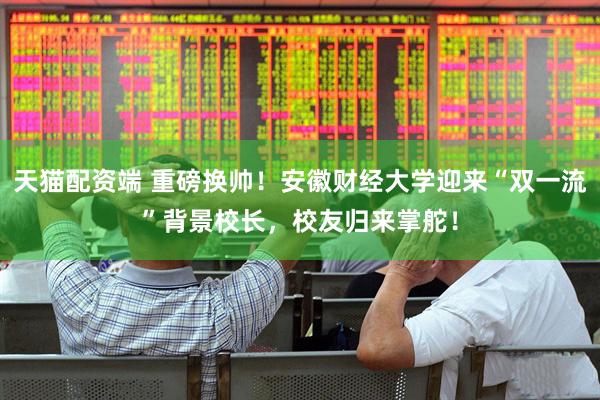 天猫配资端 重磅换帅！安徽财经大学迎来“双一流”背景校长，校友归来掌舵！