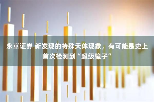 永崋证券 新发现的特殊天体现象，有可能是史上首次检测到“超级獐子”