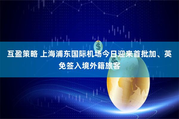 互盈策略 上海浦东国际机场今日迎来首批加、英免签入境外籍旅客
