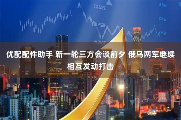 优配配件助手 新一轮三方会谈前夕 俄乌两军继续相互发动打击
