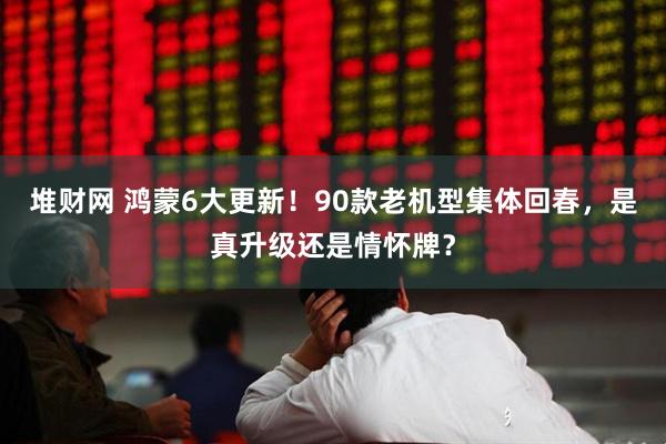 堆财网 鸿蒙6大更新！90款老机型集体回春，是真升级还是情怀牌？