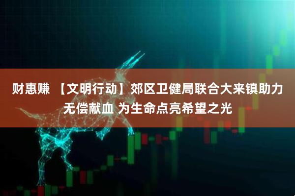 财惠赚 【文明行动】郊区卫健局联合大来镇助力无偿献血 为生命点亮希望之光