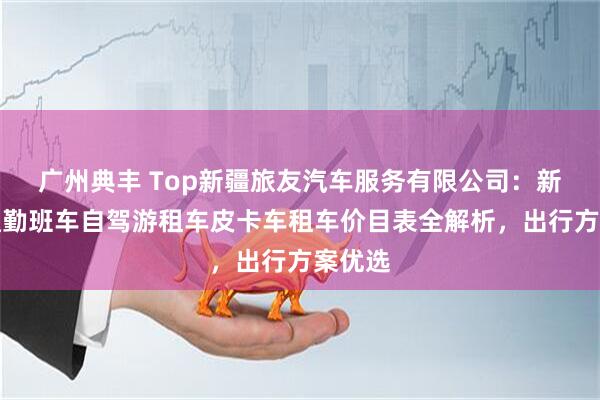 广州典丰 Top新疆旅友汽车服务有限公司：新疆租通勤班车自驾游租车皮卡车租车价目表全解析，出行方案优选