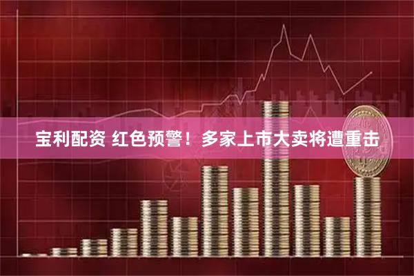 宝利配资 红色预警！多家上市大卖将遭重击