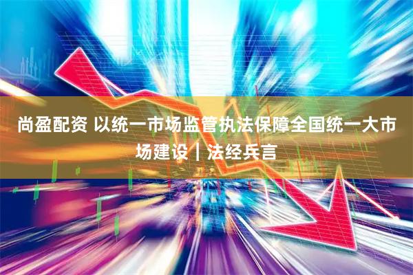 尚盈配资 以统一市场监管执法保障全国统一大市场建设︱法经兵言
