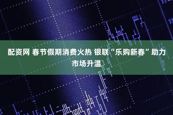 配资网 春节假期消费火热 银联“乐购新春”助力市场升温