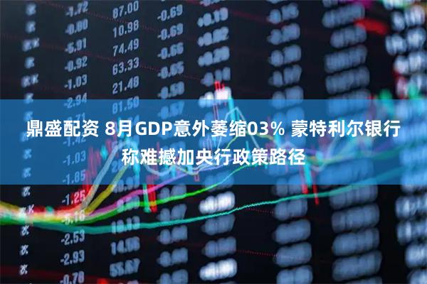 鼎盛配资 8月GDP意外萎缩03% 蒙特利尔银行称难撼加央行政策路径