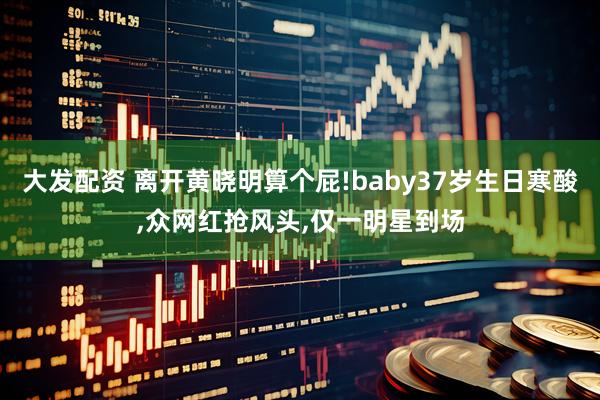 大发配资 离开黄晓明算个屁!baby37岁生日寒酸,众网红抢风头,仅一明星到场