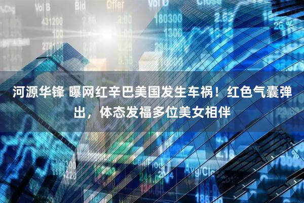 河源华锋 曝网红辛巴美国发生车祸！红色气囊弹出，体态发福多位美女相伴