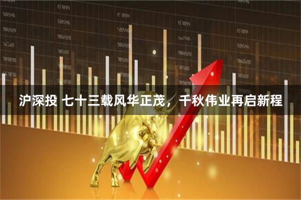 沪深投 七十三载风华正茂，千秋伟业再启新程