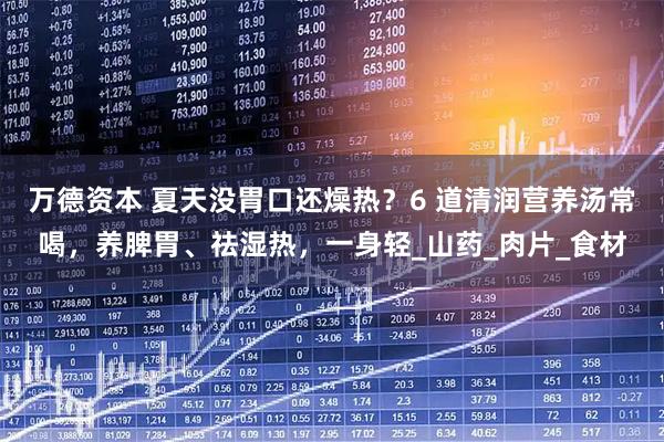 万德资本 夏天没胃口还燥热？6 道清润营养汤常喝，养脾胃、祛湿热，一身轻_山药_肉片_食材