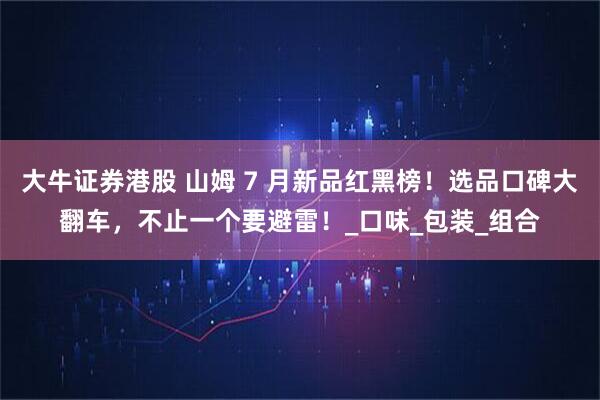 大牛证券港股 山姆 7 月新品红黑榜！选品口碑大翻车，不止一个要避雷！_口味_包装_组合