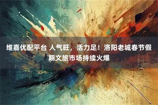 维嘉优配平台 人气旺，活力足！洛阳老城春节假期文旅市场持续火爆